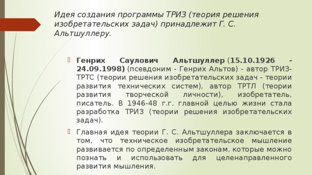 Идея создания программы ТРИЗ (теория решения изобретательских задач) принадлежит Г. С. Альтшуллеру.   Генрих Саулович Альтшуллер  ( 15.10.1926 - 24.09.1998)  (псевдоним - Генрих Альтов) - автор ТРИЗ-ТРТС (теории решения изобретательских задач - теории развития технических систем), автор ТРТЛ (теории развития творческой личности), изобретатель, писатель. В 1946-48 г.г. главной целью жизни стала разработка ТРИЗ (теории решения изобретательских задач). Главная идея теории Г. С. Альтшуллера заключается в том, что техническое изобретательское мышление развивается по определенным законам, которые можно познать и использовать для целенаправленного развития мышления. 
