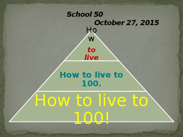  School 50  October 27, 2015 How to live to 100? How to live to 100. How to live to 100! 