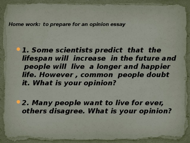   Home work: to prepare for an opinion essay   1. Some scientists predict that the lifespan will increase in the future and people will live a longer and happier life. However , common people doubt it. What is your opinion? 2. Many people want to live for ever, others disagree. What is your opinion? 