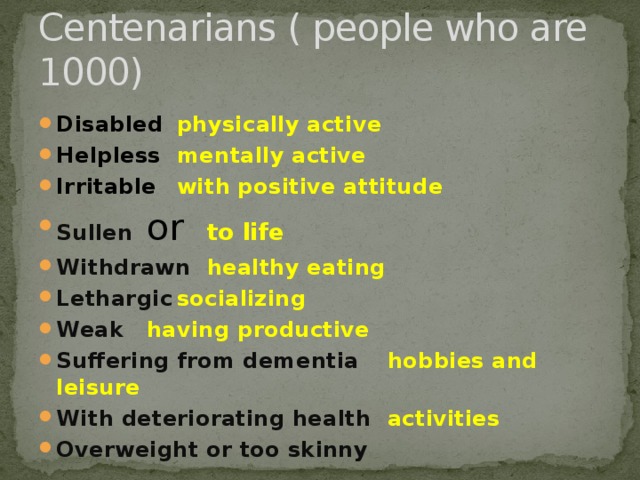 Centenarians ( people who are 1000) Disabled     physically active Helpless     mentally active Irritable     with positive attitude Sullen   or   to life Withdrawn    healthy eating Lethargic     socializing Weak     having productive Suffering from dementia  hobbies and leisure With deteriorating health  activities Overweight or too skinny 