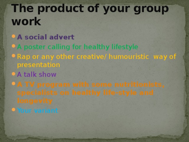 The product of your group work A social advert A poster calling for healthy lifestyle Rap or any other creative/ humouristic way of presentation A talk show A TV program with some nutritionists, specialists on healthy life-style and longevity Your variant 