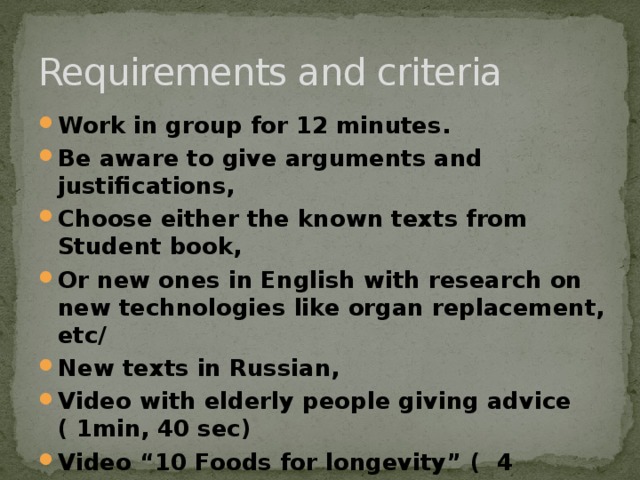 Requirements and criteria Work in group for 12 minutes. Be aware to give arguments and justifications, Choose either the known texts from Student book, Or new ones in English with research on new technologies like organ replacement, etc/ New texts in Russian, Video with elderly people giving advice ( 1min, 40 sec) Video “10 Foods for longevity” ( 4 minutes) Combination of all sources( your choice) Present your product for 2-3 minutes   