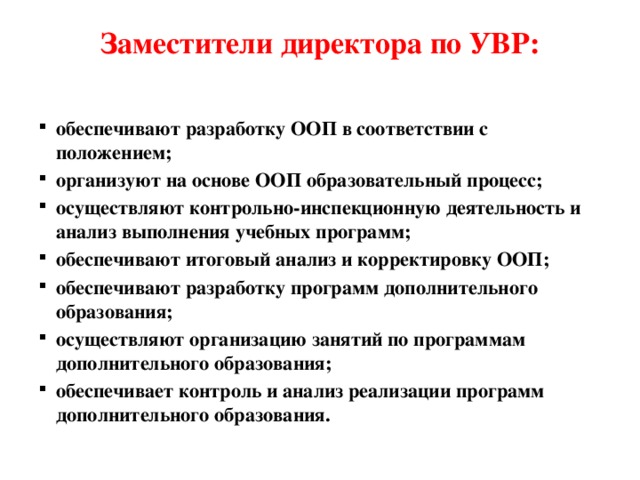 Заместители директора по УВР:   обеспечивают разработку ООП в соответствии с положением; организуют на основе ООП образовательный процесс; осуществляют контрольно-инспекционную деятельность и анализ выполнения учебных программ; обеспечивают итоговый анализ и корректировку ООП; обеспечивают разработку программ дополнительного образования; осуществляют организацию занятий по программам дополнительного образования; обеспечивает контроль и анализ реализации программ дополнительного образования. 