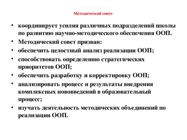  Методический совет :   координирует усилия различных подразделений школы по развитию научно-методического обеспечения ООП. Методический совет призван: обеспечить целостный анализ реализации ООП; способствовать определению стратегических приоритетов ООП; обеспечить разработку и корректировку ООП; анализировать процесс и результаты внедрения комплексных нововведений в образовательный процесс; изучать деятельность методических объединений по реализации ООП.  