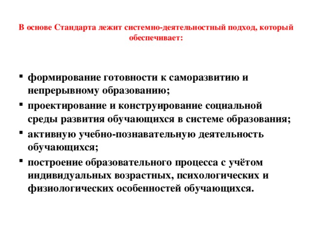  В основе Стандарта лежит системно-деятельностный подход, который обеспечивает:   формирование готовности к саморазвитию и непрерывному образованию; проектирование и конструирование социальной среды развития обучающихся в системе образования; активную учебно-познавательную деятельность обучающихся; построение образовательного процесса с учётом индивидуальных возрастных, психологических и физиологических особенностей обучающихся. 