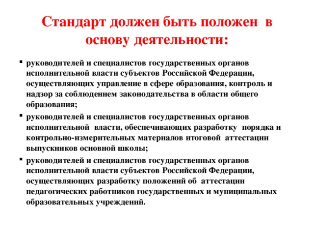 Стандарт должен быть положен  в основу деятельности: руководителей и специалистов государственных органов исполнительной власти субъектов Российской Федерации, осуществляющих управление в сфере образования, контроль и надзор за соблюдением законодательства в области общего образования; руководителей и специалистов государственных органов  исполнительной  власти, обеспечивающих разработку  порядка и контрольно-измерительных материалов итоговой  аттестации выпускников основной школы; руководителей и специалистов государственных органов исполнительной власти субъектов Российской Федерации, осуществляющих разработку положений об  аттестации  педагогических работников государственных и муниципальных образовательных учреждений. 