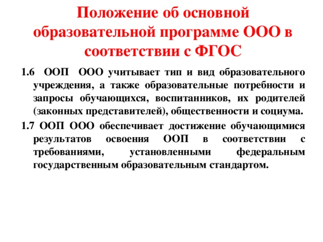 Положение об основной образовательной программе ООО в соответствии с ФГОС 1.6 ООП ООО учитывает тип и вид образовательного учреждения, а также образовательные потребности и запросы обучающихся, воспитанников, их родителей (законных представителей), общественности и социума. 1.7 ООП ООО обеспечивает достижение обучающимися результатов освоения ООП в соответствии с требованиями, установленными федеральным государственным образовательным стандартом. 