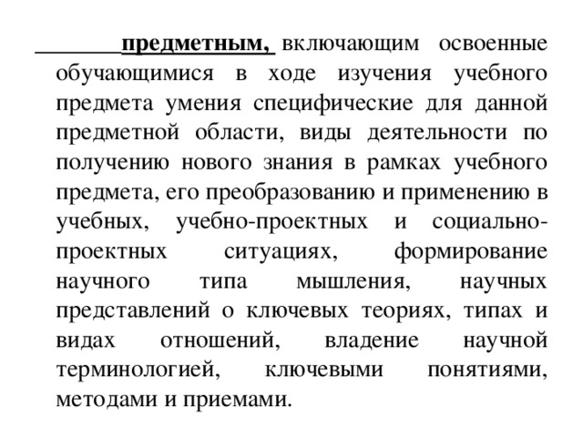  предметным,    включающим освоенные обучающимися в ходе изучения учебного предмета умения специфические для данной предметной области, виды деятельности по получению нового знания в рамках учебного предмета, его преобразованию и применению в учебных, учебно-проектных и социально-проектных ситуациях, формирование научного типа мышления, научных представлений о ключевых теориях, типах и видах отношений, владение научной терминологией, ключевыми понятиями, методами и приемами. 