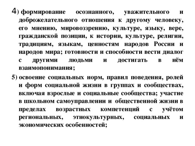 4 ) формирование осознанного, уважительного и доброжелательного отношения к другому человеку, его мнению, мировоззрению, культуре, языку, вере, гражданской позиции, к истории, культуре, религии, традициям, языкам, ценностям народов России и народов мира; готовности и способности вести диалог с другими людьми и достигать в нём взаимопонимания; 5) освоение социальных норм, правил поведения, ролей и форм социальной жизни в группах и сообществах, включая взрослые и социальные сообщества; участие в школьном самоуправлении и  общественной жизни в пределах возрастных компетенций с учётом региональных, этнокультурных, социальных и экономических особенностей;    