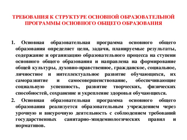  Требования к структуре основной образовательной программы основного общего образования   1. Основная образовательная программа основного общего образования определяет цели, задачи, планируемые результаты, содержание и организацию образовательного процесса на ступени основного общего образования и направлена на формирование общей культуры, духовно-нравственное, гражданское, социальное, личностное и интеллектуальное развитие обучающихся, их саморазвитие и самосовершенствование, обеспечивающие социальную успешность, развитие творческих, физических способностей, сохранение и укрепление здоровья обучающихся. 2. Основная образовательная программа основного общего образования реализуется образовательным учреждением через урочную и внеурочную деятельность с соблюдением требований государственных санитарно-эпидемиологических правил и нормативов. 