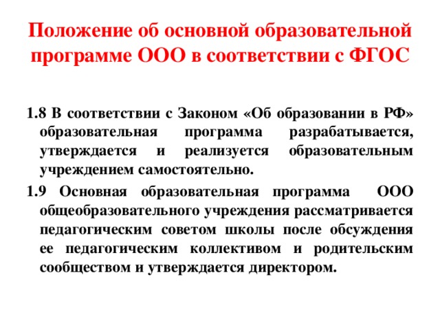 Положение об основной образовательной программе ООО в соответствии с ФГОС 1.8 В соответствии с Законом «Об образовании в РФ» образовательная программа разрабатывается, утверждается и реализуется образовательным учреждением самостоятельно. 1.9 Основная образовательная программа ООО общеобразовательного учреждения рассматривается педагогическим советом школы после обсуждения ее педагогическим коллективом и родительским сообществом и утверждается директором. 