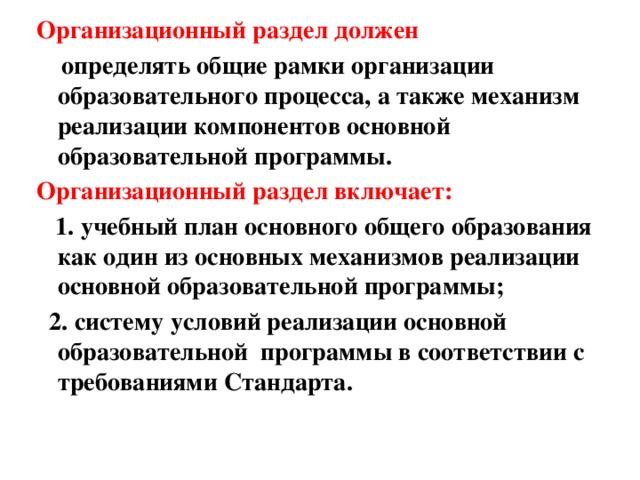 Организационный раздел должен  определять общие рамки организации образовательного процесса, а также механизм реализации компонентов основной образовательной программы. Организационный раздел включает:  1. учебный план основного общего образования как один из основных механизмов реализации основной образовательной программы;  2. систему условий реализации основной  образовательной  программы в соответствии с требованиями Стандарта. 