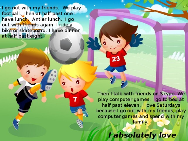I go out with my friends. We play football. Then at half past one I have lunch. Antler lunch. I go out with friends again. I ride a bike or skateboard. I have dinner at half past eight. Then I talk with friends on Skype. We play computer games. I go to bed at half past eleven. I love Saturdays because I go out with my friends, play computer games and spend with my family.   I absolutely love Saturdays! 