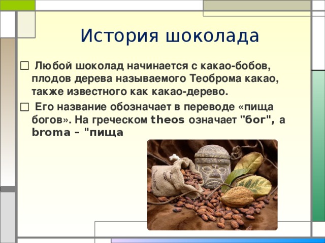 История шоколада  Любой шоколад начинается с какао-бобов, плодов дерева называемого Теоброма какао, также известного как какао-дерево.  Его название обозначает в переводе «пища богов». На греческом theos означает 