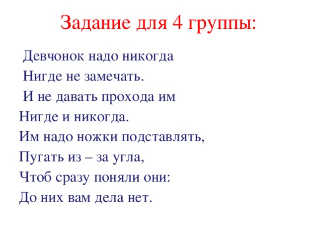 Задание для 4 группы:  Девчонок надо никогда  Нигде не замечать.  И не давать прохода им Нигде и никогда. Им надо ножки подставлять, Пугать из – за угла, Чтоб сразу поняли они: До них вам дела нет. 