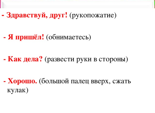 - Здравствуй, друг! (рукопожатие)  - Я пришёл! (обнимаетесь)  - Как дела? (развести руки в стороны)  - Хорошо. (большой палец вверх, сжать кулак) 