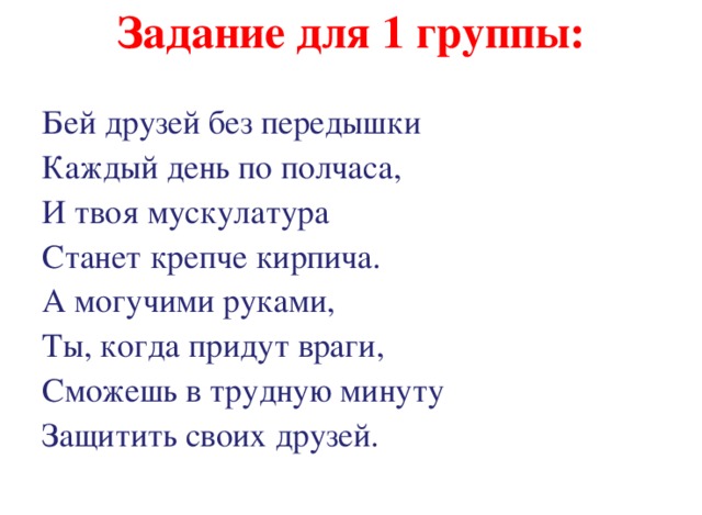 Задание для 1 группы: Бей друзей без передышки Каждый день по полчаса, И твоя мускулатура Станет крепче кирпича. А могучими руками, Ты, когда придут враги, Сможешь в трудную минуту Защитить своих друзей. 