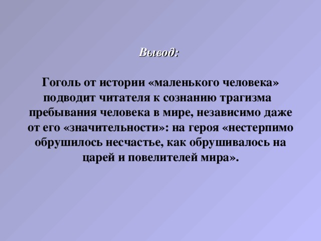 Вывод:    Гоголь от истории «маленького человека» подводит читателя к сознанию трагизма пребывания человека в мире, независимо даже от его «значительности»: на героя «нестерпимо обрушилось несчастье, как обрушивалось на царей и повелителей мира».   