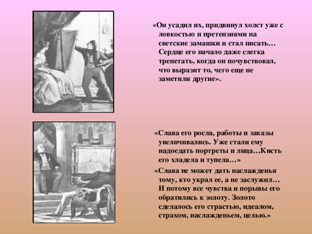  «Он усадил их, придвинул холст уже с ловкостью и претензиями на светские замашки и стал писать…Сердце его начало даже слегка трепетать, когда он почувствовал, что выразит то, чего еще не заметили другие».      «Слава его росла, работы и заказы увеличивались. Уже стали ему надоедать портреты и лица…Кисть его хладела и тупела…»  «Слава не может дать наслажденья тому, кто украл ее, а не заслужил… И потому все чувства и порывы его обратились к золоту. Золото сделалось его страстью, идеалом, страхом, наслажденьем, целью.» 