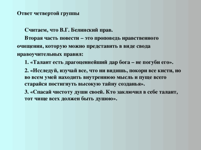 Ответ четвертой группы    Считаем, что В.Г. Белинский прав.  Вторая часть повести – это проповедь нравственного очищения, которую можно представить в виде свода нравоучительных правил:  1. «Талант есть драгоценнейший дар бога – не погуби его».  2. «Исследуй, изучай все, что ни видишь, покори все кисти, но во всем умей находить внутреннюю мысль и пуще всего старайся постигнуть высокую тайну созданья».  3. «Спасай чистоту души своей. Кто заключил в себе талант, тот чище всех должен быть душою».  