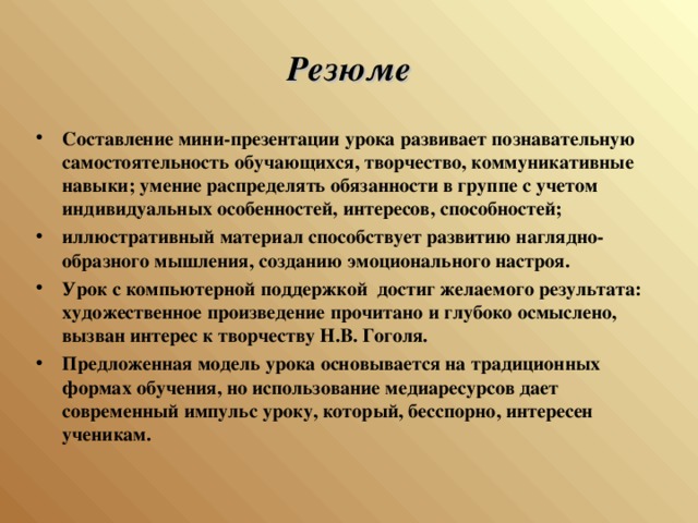 Резюме Составление мини-презентации урока развивает познавательную самостоятельность обучающихся, творчество, коммуникативные навыки; умение распределять обязанности в группе с учетом индивидуальных особенностей, интересов, способностей; иллюстративный материал способствует развитию наглядно- образного мышления, созданию эмоционального настроя. Урок с компьютерной поддержкой достиг желаемого результата: художественное произведение прочитано и глубоко осмыслено, вызван интерес к творчеству Н.В. Гоголя. Предложенная модель урока основывается на традиционных формах обучения, но использование медиаресурсов дает современный импульс уроку, который, бесспорно, интересен ученикам.  