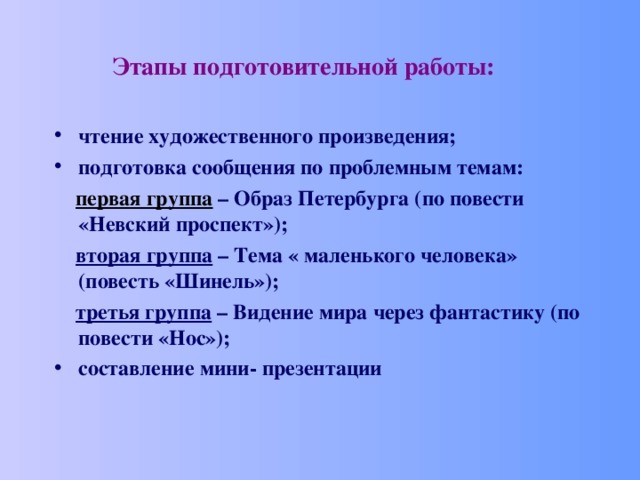  Этапы подготовительной работы:  чтение художественного произведения; подготовка сообщения по проблемным темам:  первая группа – Образ Петербурга (по повести «Невский проспект»);  вторая группа – Тема « маленького человека» (повесть «Шинель»);  третья группа – Видение мира через фантастику (по повести «Нос»); составление мини- презентации 