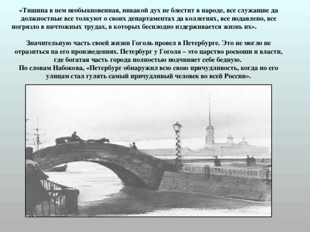 «Тишина в нем необыкновенная, никакой дух не блестит в народе, все служащие да должностные все толкуют о своих департаментах да коллегиях, все подавлено, все погрязло в ничтожных трудах, в которых бесплодно издерживается жизнь их».   Значительную часть своей жизни Гоголь провел в Петербурге. Это не могло не отразиться на его произведениях. Петербург у Гоголя – это царство роскоши и власти, где богатая часть города полностью подчиняет себе бедную.  По словам Набокова, «Петербург обнаружил всю свою причудливость, когда по его улицам стал гулять самый причудливый человек во всей России». 