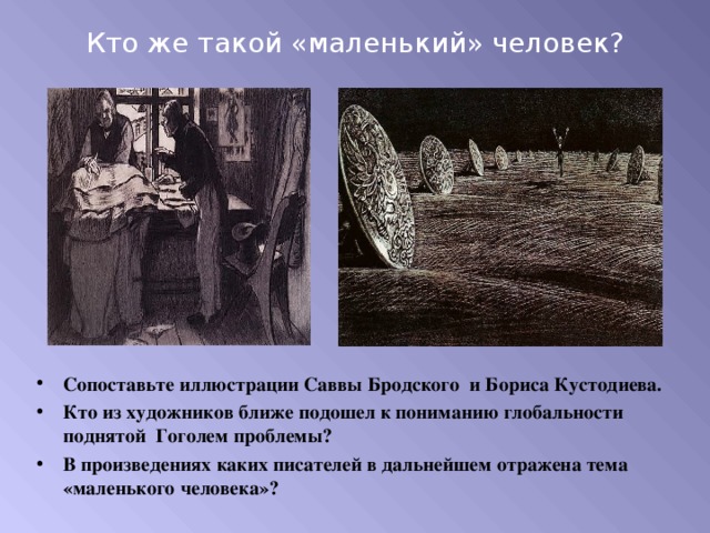 Кто же такой «маленький» человек? Сопоставьте иллюстрации Саввы Бродского и Бориса Кустодиева. Кто из художников ближе подошел к пониманию глобальности поднятой Гоголем проблемы? В произведениях каких писателей в дальнейшем отражена тема «маленького человека»? 