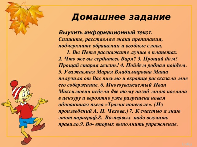Домашнее задание Выучить информационный текст. Спишите, расставляя знаки препинания, подчеркните обращения и вводные слова.        1. Вы Петя расскажите лучше о планетах. 2. Что же вы сердитесь Варя? 3. Прощай дом! Прощай старая жизнь! 4. Пойдем родная пойдем. 5. Уважаемая Мария Владимировна Маша получила от Вас письмо и вкратце рассказала мне его содержание. 6. Многоуважаемый Иван Максимович недели две тому назад мною послана в цензуру и вероятно уже разрешена новая одноактная пьеса «Трагик поневоле». (Из произведений А. П. Чехова.) 7. К счастью я знаю этот параграф.8. Во-первых надо выучить правило.9. Во- вторых выполнить упражнение. 