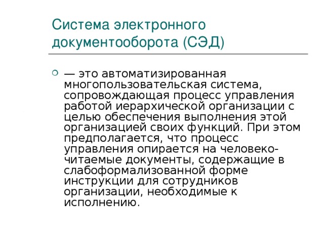 Система электронного документооборота (СЭД) — это автоматизированная многопользовательская система, сопровождающая процесс управления работой иерархической организации с целью обеспечения выполнения этой организацией своих функций. При этом предполагается, что процесс управления опирается на человеко-читаемые документы, содержащие в слабоформализованной форме инструкции для сотрудников организации, необходимые к исполнению. 