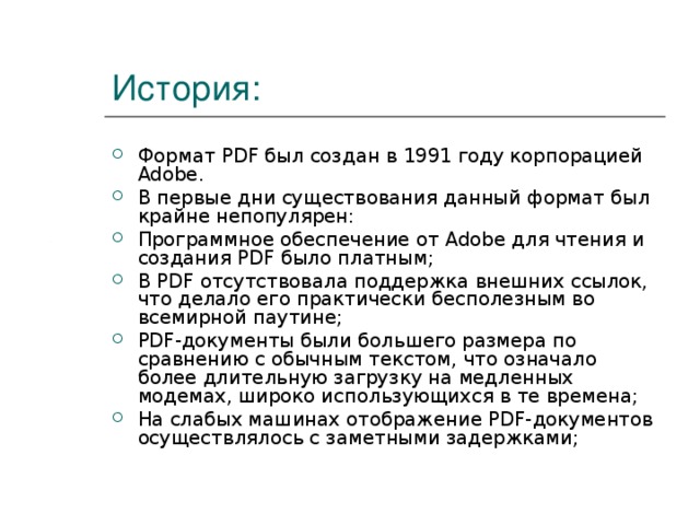 История: Формат PDF был создан в 1991 году корпорацией Adobe. В первые дни существования данный формат был крайне непопулярен: Программное обеспечение от Adobe для чтения и создания PDF было платным; В PDF отсутствовала поддержка внешних ссылок, что делало его практически бесполезным во всемирной паутине; PDF-документы были большего размера по сравнению с обычным текстом, что означало более длительную загрузку на медленных модемах, широко использующихся в те времена; На слабых машинах отображение PDF-документов осуществлялось с заметными задержками; 