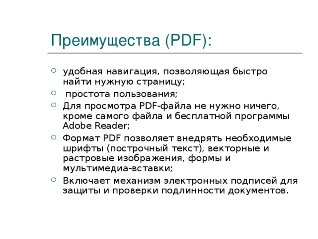Преимущества (PDF): удобная навигация, позволяющая быстро найти нужную страницу;  простота пользования; Для просмотра PDF-файла не нужно ничего, кроме самого файла и бесплатной программы Adobe Reader; Формат PDF позволяет внедрять необходимые шрифты (построчный текст), векторные и растровые изображения, формы и мультимедиа-вставки; Включает механизм электронных подписей для защиты и проверки подлинности документов. 