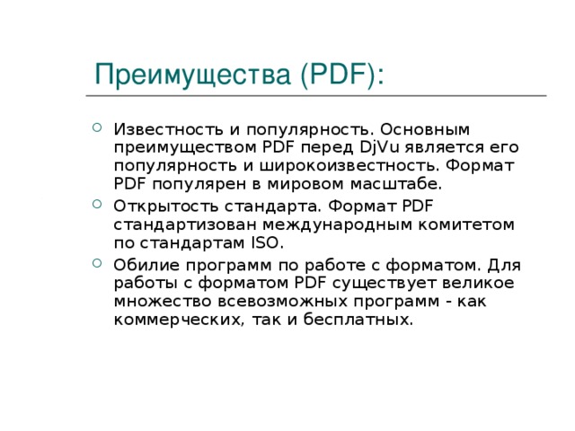 Преимущества (PDF): Известность и популярность. Основным преимуществом PDF перед DjVu является его популярность и широкоизвестность. Формат PDF популярен в мировом масштабе. Открытость стандарта. Формат PDF стандартизован международным комитетом по стандартам ISO. Обилие программ по работе с форматом. Для работы с форматом PDF существует великое множество всевозможных программ - как коммерческих, так и бесплатных. 