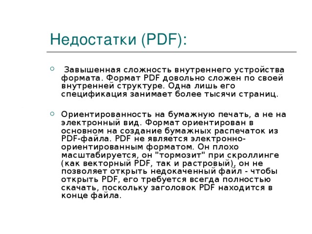 Недостатки (PDF):  Завышенная сложность внутреннего устройства формата. Формат PDF довольно сложен по своей внутренней структуре. Одна лишь его спецификация занимает более тысячи страниц.  Ориентированность на бумажную печать, а не на электронный вид. Формат ориентирован в основном на создание бумажных распечаток из PDF-файла. PDF не является электронно-ориентированным форматом. Он плохо масштабируется, он 