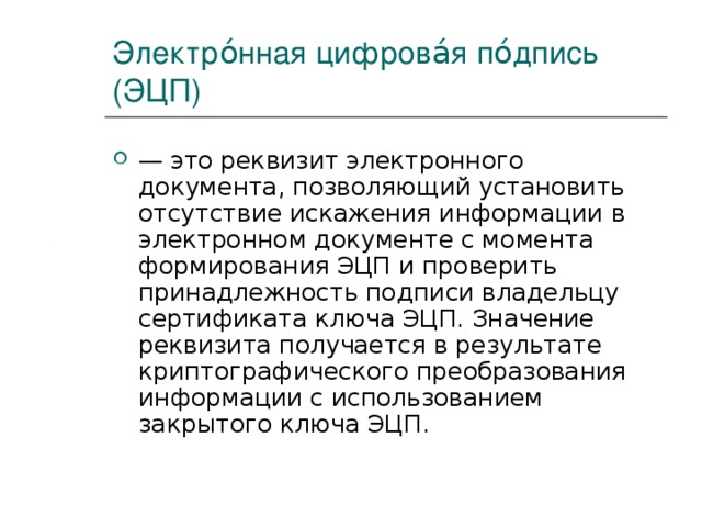 Электро́нная цифрова́я по́дпись (ЭЦП) — это реквизит электронного документа, позволяющий установить отсутствие искажения информации в электронном документе с момента формирования ЭЦП и проверить принадлежность подписи владельцу сертификата ключа ЭЦП. Значение реквизита получается в результате криптографического преобразования информации с использованием закрытого ключа ЭЦП. 