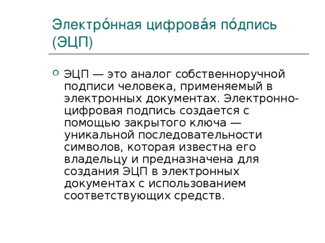 Электро́нная цифрова́я по́дпись (ЭЦП) ЭЦП — это аналог собственноручной подписи человека, применяемый в электронных документах. Электронно-цифровая подпись создается с помощью закрытого ключа — уникальной последовательности символов, которая известна его владельцу и предназначена для создания ЭЦП в электронных документах с использованием соответствующих средств. 