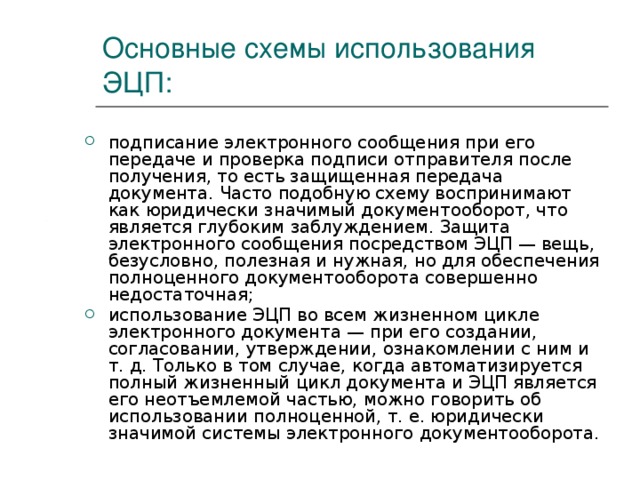 Основные схемы использования ЭЦП: подписание электронного сообщения при его передаче и проверка подписи отправителя после получения, то есть защищенная передача документа. Часто подобную схему воспринимают как юридически значимый документооборот, что является глубоким заблуждением. Защита электронного сообщения посредством ЭЦП — вещь, безусловно, полезная и нужная, но для обеспечения полноценного документооборота совершенно недостаточная; использование ЭЦП во всем жизненном цикле электронного документа — при его создании, согласовании, утверждении, ознакомлении с ним и т. д. Только в том случае, когда автоматизируется полный жизненный цикл документа и ЭЦП является его неотъемлемой частью, можно говорить об использовании полноценной, т. е. юридически значимой системы электронного документооборота. 