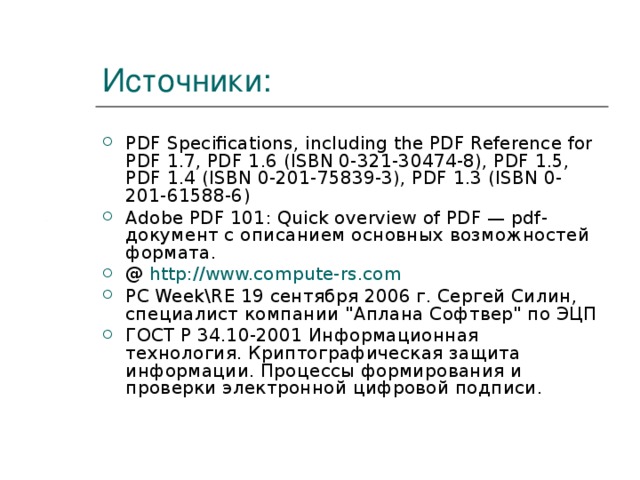 Источники: PDF Specifications, including the PDF Reference for PDF 1.7, PDF 1.6 (ISBN 0-321-30474-8), PDF 1.5, PDF 1.4 (ISBN 0-201-75839-3), PDF 1.3 (ISBN 0-201-61588-6) Adobe PDF 101: Quick overview of PDF — pdf-документ с описанием основных возможностей формата. @ http://www.compute-rs.com PC Week \ RE 19 сентября 2006 г. Сергей Силин, специалист компании 