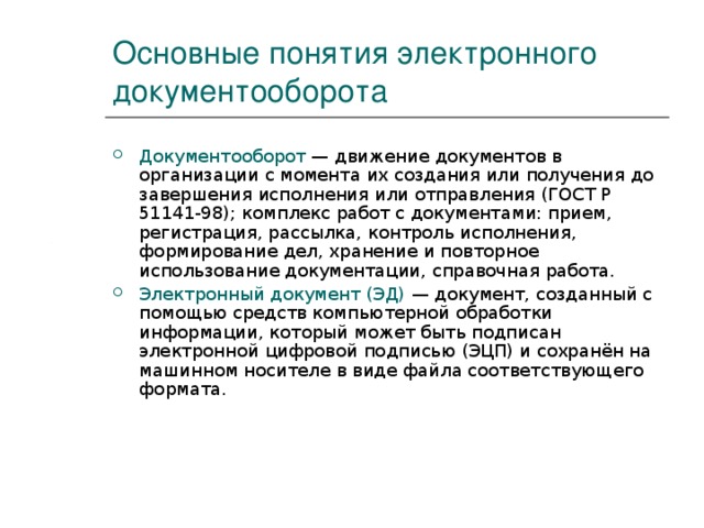 Основные понятия электронного документооборота Документооборот — движение документов в организации с момента их создания или получения до завершения исполнения или отправления (ГОСТ Р 51141-98); комплекс работ с документами: прием, регистрация, рассылка, контроль исполнения, формирование дел, хранение и повторное использование документации, справочная работа. Электронный документ (ЭД) — документ, созданный с помощью средств компьютерной обработки информации, который может быть подписан электронной цифровой подписью (ЭЦП) и сохранён на машинном носителе в виде файла соответствующего формата.  