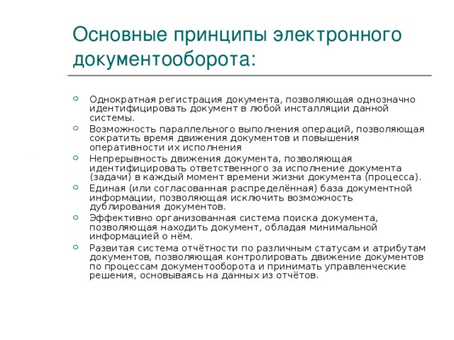 Основные принципы электронного документооборота: Однократная регистрация документа, позволяющая однозначно идентифицировать документ в любой инсталляции данной системы. Возможность параллельного выполнения операций, позволяющая сократить время движения документов и повышения оперативности их исполнения Непрерывность движения документа, позволяющая идентифицировать ответственного за исполнение документа (задачи) в каждый момент времени жизни документа (процесса). Единая (или согласованная распределённая) база документной информации, позволяющая исключить возможность дублирования документов. Эффективно организованная система поиска документа, позволяющая находить документ, обладая минимальной информацией о нём. Развитая система отчётности по различным статусам и атрибутам документов, позволяющая контролировать движение документов по процессам документооборота и принимать управленческие решения, основываясь на данных из отчётов. 