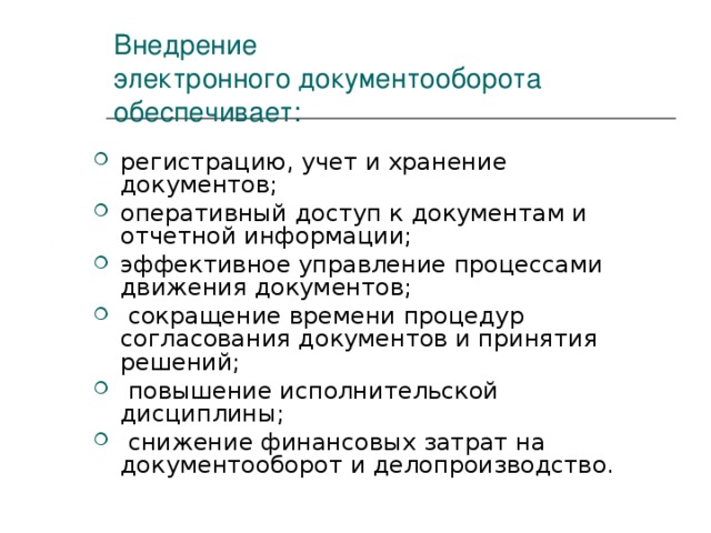 Внедрение  электронного документооборота  обеспечивает: регистрацию, учет и хранение документов; оперативный доступ к документам и отчетной информации; эффективное управление процессами движения документов;  сокращение времени процедур согласования документов и принятия решений;  повышение исполнительской дисциплины;  снижение финансовых затрат на документооборот и делопроизводство. 