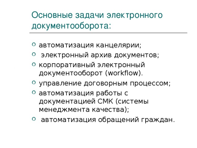 Основные задачи электронного документооборота: автоматизация канцелярии;  электронный архив документов; корпоративный электронный документооборот (workflow). управление договорным процессом; автоматизация работы с документацией СМК (системы менеджмента качества);  автоматизация обращений граждан. 