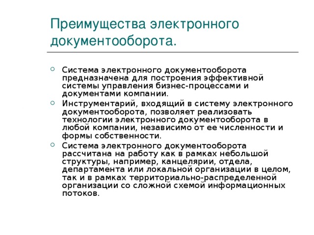 Преимущества электронного документооборота. Система электронного документооборота предназначена для построения эффективной системы управления бизнес-процессами и документами компании. Инструментарий, входящий в систему электронного документооборота, позволяет реализовать технологии электронного документооборота в любой компании, независимо от ее численности и формы собственности. Система электронного документооборота рассчитана на работу как в рамках небольшой структуры, например, канцелярии, отдела, департамента или локальной организации в целом, так и в рамках территориально-распределенной организации со сложной схемой информационных потоков. 