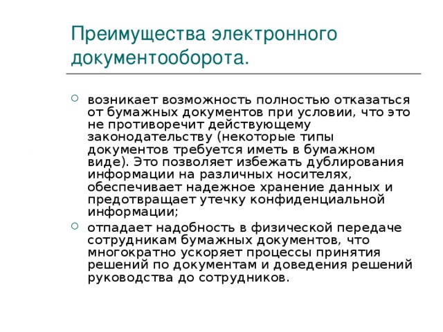 Преимущества электронного документооборота. возникает возможность полностью отказаться от бумажных документов при условии, что это не противоречит действующему законодательству (некоторые типы документов требуется иметь в бумажном виде). Это позволяет избежать дублирования информации на различных носителях, обеспечивает надежное хранение данных и предотвращает утечку конфиденциальной информации; отпадает надобность в физической передаче сотрудникам бумажных документов, что многократно ускоряет процессы принятия решений по документам и доведения решений руководства до сотрудников. 