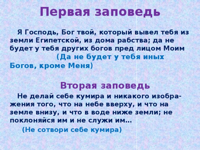 Первая заповедь  Я Господь, Бог твой, который вывел тебя из земли Египетской, из дома рабства; да не будет у тебя других богов пред лицом Моим (Да не будет у тебя иных Богов, кроме Меня)    Вторая заповедь Не делай себе кумира и никакого изобра-жения того, что на небе вверху, и что на земле внизу, и что в воде ниже земли; не поклоняйся им и не служи им…  (Не сотвори себе кумира)  