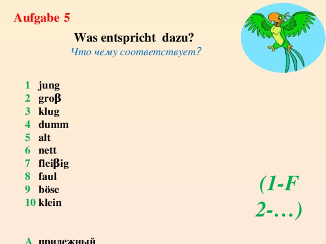 Aufgabe  5 Was entspricht dazu? Что чему соответствует ?  1  jung  2 groβ  3 klug 4 dumm 5 alt 6 nett 7 fleiβig 8 faul 9 bӧse 10 klein   A прилежный B умный C старый D симпатичный E злой F молодой G маленький H ленивый I большой J глупый (1-F 2-…) 