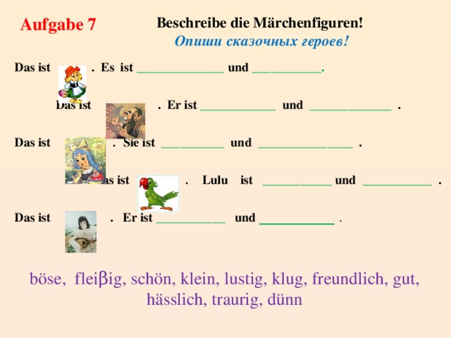 Beschreibe die Märchenfiguren! Aufgabe 7 Опиши сказочных героев! Das ist  . Es ist ______________ und ___________.  Das ist  . Er ist ____________ und _____________ . Das ist . Sie ist __________ und _______________ .  Das ist . Lulu ist ___________ und ___________ . Das ist . Er ist ___________ und ____________ . böse, fleiβig, schön, klein, lustig, klug, freundlich, gut, hässlich, traurig, dünn 