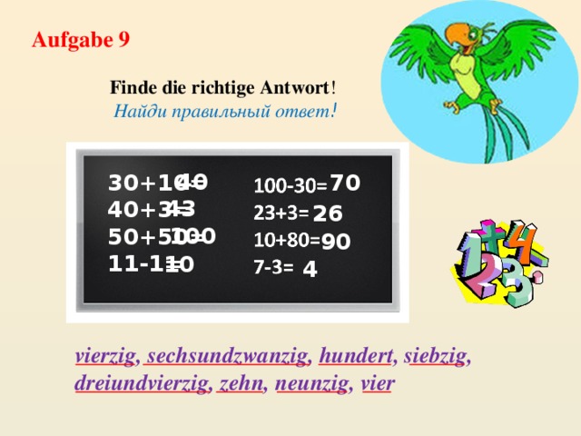 Aufgabe 9 Finde die richtige Antwort ! Найди правильный ответ ! 40 70 30+10= 40+3= 50+50= 11-1= 43 26 100 90 10 4 vierzig, sechsundzwanzig, hundert, siebzig, dreiundvierzig, zehn, neunzig, vier 