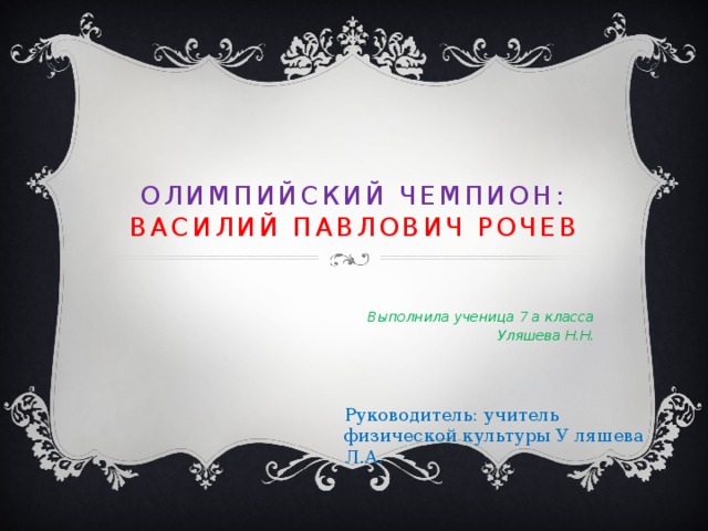 Олимпийский чемпион:  Василий Павлович Рочев   Выполнила ученица 7 а класса Уляшева Н.Н. Руководитель: учитель физической культуры У ляшева Л.А. 