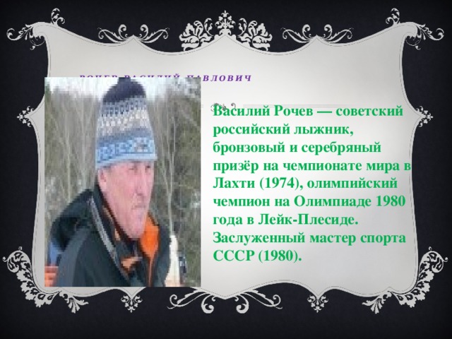  Рочев Василий Павлович   Василий Рочев — советский российский лыжник, бронзовый и серебряный призёр на чемпионате мира в Лахти (1974), олимпийский чемпион на Олимпиаде 1980 года в Лейк-Плесиде. Заслуженный мастер спорта СССР (1980). 